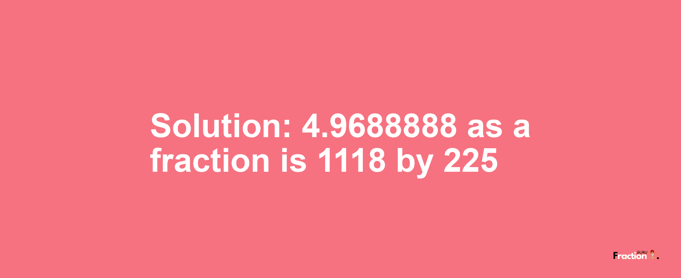 Solution:4.9688888 as a fraction is 1118/225
